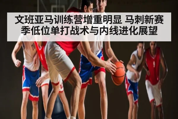 文班亚马训练营增重明显 马刺新赛季低位单打战术与内线进化展望